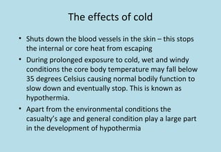 The effects of cold
• Shuts down the blood vessels in the skin – this stops
the internal or core heat from escaping
• During prolonged exposure to cold, wet and windy
conditions the core body temperature may fall below
35 degrees Celsius causing normal bodily function to
slow down and eventually stop. This is known as
hypothermia.
• Apart from the environmental conditions the
casualty’s age and general condition play a large part
in the development of hypothermia
 