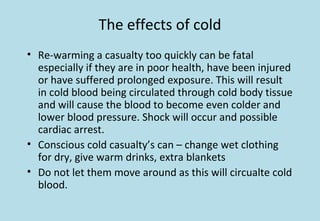 The effects of cold
• Re-warming a casualty too quickly can be fatal
especially if they are in poor health, have been injured
or have suffered prolonged exposure. This will result
in cold blood being circulated through cold body tissue
and will cause the blood to become even colder and
lower blood pressure. Shock will occur and possible
cardiac arrest.
• Conscious cold casualty’s can – change wet clothing
for dry, give warm drinks, extra blankets
• Do not let them move around as this will circualte cold
blood.
 
