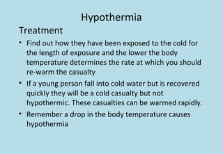 Hypothermia
Treatment
• Find out how they have been exposed to the cold for
the length of exposure and the lower the body
temperature determines the rate at which you should
re-warm the casualty
• If a young person fall into cold water but is recovered
quickly they will be a cold casualty but not
hypothermic. These casualties can be warmed rapidly.
• Remember a drop in the body temperature causes
hypothermia
 