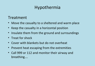 Hypothermia
Treatment
• Move the casualty to a sheltered and warm place
• Keep the casualty in a horizontal position
• Insulate them from the ground and surroundings
• Treat for shock
• Cover with blankets but do not overheat
• Prevent heat escaping from the extremities
• Call 999 or 112 and monitor their airway and
breathing….
 