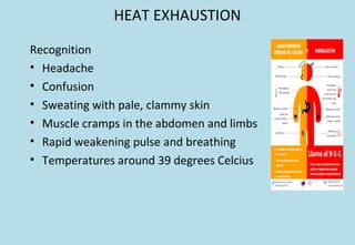 HEAT EXHAUSTION
Recognition
• Headache
• Confusion
• Sweating with pale, clammy skin
• Muscle cramps in the abdomen and limbs
• Rapid weakening pulse and breathing
• Temperatures around 39 degrees Celcius
 