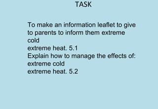TASK
To make an information leaflet to give
to parents to inform them extreme
cold
extreme heat. 5.1
Explain how to manage the effects of:
extreme cold
extreme heat. 5.2
 