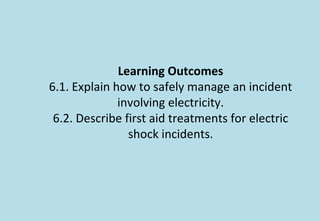 Learning Outcomes
6.1. Explain how to safely manage an incident
involving electricity.
6.2. Describe first aid treatments for electric
shock incidents.
 