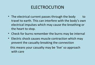 ELECTROCUTION
• The electrical current passes through the body to
travel to earth. This can interfere with the body’s own
electrical impulses which may cause the breathing or
the heart to stop.
• Check for burns remember the burns may be internal
• Electric shock causes muscle contraction which may
prevent the casualty breaking the connection
this means your casualty may be ‘live’ so approach
with care
 