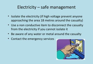 Electricity – safe management
• Isolate the electricity (if high voltage prevent anyone
approaching the area 18 metres around the casualty)
• Use a non conductive item to disconnect the casualty
from the electricity if you cannot isolate it
• Be aware of any water or metal around the casualty
• Contact the emergency services
 