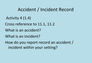Accident / Incident Record
Activity 4 (1.4)
Cross reference to 11.1, 11.2
What is an accident?
What is an incident?
How do you report record an accident /
incident within your setting?
 