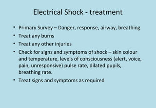 Electrical Shock - treatment
• Primary Survey – Danger, response, airway, breathing
• Treat any burns
• Treat any other injuries
• Check for signs and symptoms of shock – skin colour
and temperature, levels of consciousness (alert, voice,
pain, unresponsive) pulse rate, dilated pupils,
breathing rate.
• Treat signs and symptoms as required
 