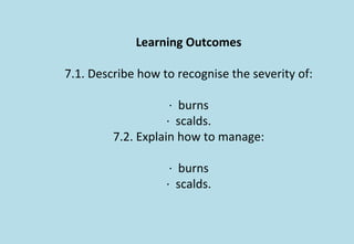 Learning Outcomes
7.1. Describe how to recognise the severity of:
· burns
· scalds.
7.2. Explain how to manage:
· burns
· scalds.
 
