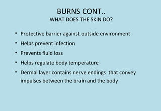 BURNS CONT..
WHAT DOES THE SKIN DO?
• Protective barrier against outside environment
• Helps prevent infection
• Prevents fluid loss
• Helps regulate body temperature
• Dermal layer contains nerve endings that convey
impulses between the brain and the body
 