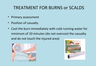 TREATMENT FOR BURNS or SCALDS
• Primary assessment
• Position of casualty
• Cool the burn immediately with cold running water for
minimum of 10 minutes (do not overcool the casualty
and do not touch the injured area)
 