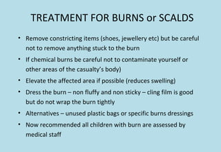 TREATMENT FOR BURNS or SCALDS
• Remove constricting items (shoes, jewellery etc) but be careful
not to remove anything stuck to the burn
• If chemical burns be careful not to contaminate yourself or
other areas of the casualty’s body)
• Elevate the affected area if possible (reduces swelling)
• Dress the burn – non fluffy and non sticky – cling film is good
but do not wrap the burn tightly
• Alternatives – unused plastic bags or specific burns dressings
• Now recommended all children with burn are assessed by
medical staff
 
