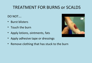 TREATMENT FOR BURNS or SCALDS
DO NOT….
• Burst blisters
• Touch the burn
• Apply lotions, ointments, fats
• Apply adhesive tape or dressings
• Remove clothing that has stuck to the burn
 