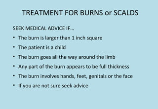 TREATMENT FOR BURNS or SCALDS
SEEK MEDICAL ADVICE IF…
• The burn is larger than 1 inch square
• The patient is a child
• The burn goes all the way around the limb
• Any part of the burn appears to be full thickness
• The burn involves hands, feet, genitals or the face
• If you are not sure seek advice
 