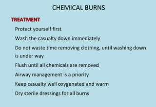 CHEMICAL BURNS
TREATMENTTREATMENT
Protect yourself first
Wash the casualty down immediately
Do not waste time removing clothing, until washing down
is under way
Flush until all chemicals are removed
Airway management is a priority
Keep casualty well oxygenated and warm
Dry sterile dressings for all burns
 