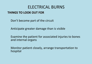 ELECTRICAL BURNS
THINGS TO LOOK OUT FORTHINGS TO LOOK OUT FOR
Don’t become part of the circuit
Anticipate greater damage than is visible
Examine the patient for associated injuries to bones
and internal organs
Monitor patient closely, arrange transportation to
hospital
 