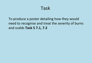Task
To produce a poster detailing how they would
need to recognise and treat the severity of burns
and scalds Task 5 7.1, 7.2
 