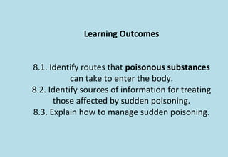 Learning Outcomes
8.1. Identify routes that poisonous substances
can take to enter the body.
8.2. Identify sources of information for treating
those affected by sudden poisoning.
8.3. Explain how to manage sudden poisoning.
 