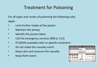 Treatment for Poisoning
For all types and routes of poisoning the following rules
apply.
• Limit further intake of the poison
• Maintain the airway
• Identify the poison taken
• Call the emergency services (999 or 112)
• If COSHH available refer to specific treatment
• Do not make the casualty vomit
• Keep calm and reassure the casualty
• Keep them warm
 