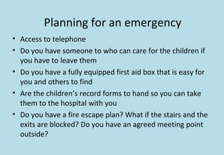 Planning for an emergency
• Access to telephone
• Do you have someone to who can care for the children if
you have to leave them
• Do you have a fully equipped first aid box that is easy for
you and others to find
• Are the children’s record forms to hand so you can take
them to the hospital with you
• Do you have a fire escape plan? What if the stairs and the
exits are blocked? Do you have an agreed meeting point
outside?
 