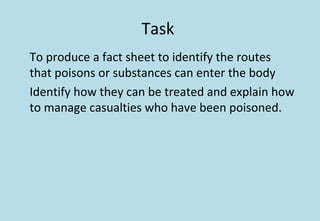Task
To produce a fact sheet to identify the routes
that poisons or substances can enter the body
Identify how they can be treated and explain how
to manage casualties who have been poisoned.
 