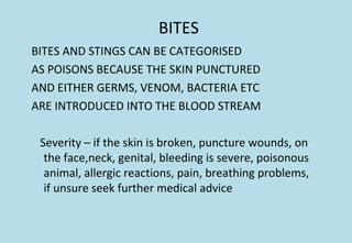 BITES
BITES AND STINGS CAN BE CATEGORISED
AS POISONS BECAUSE THE SKIN PUNCTURED
AND EITHER GERMS, VENOM, BACTERIA ETC
ARE INTRODUCED INTO THE BLOOD STREAM
Severity – if the skin is broken, puncture wounds, on
the face,neck, genital, bleeding is severe, poisonous
animal, allergic reactions, pain, breathing problems,
if unsure seek further medical advice
 