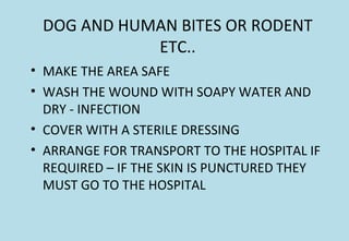 DOG AND HUMAN BITES OR RODENT
ETC..
• MAKE THE AREA SAFE
• WASH THE WOUND WITH SOAPY WATER AND
DRY - INFECTION
• COVER WITH A STERILE DRESSING
• ARRANGE FOR TRANSPORT TO THE HOSPITAL IF
REQUIRED – IF THE SKIN IS PUNCTURED THEY
MUST GO TO THE HOSPITAL
 