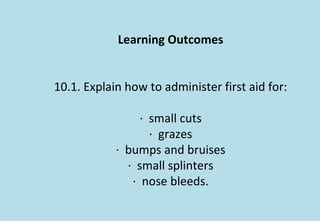 Learning Outcomes
10.1. Explain how to administer first aid for:
· small cuts
· grazes
· bumps and bruises
· small splinters
· nose bleeds.
 