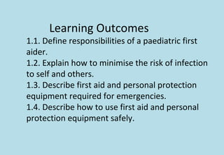 Learning Outcomes
1.1. Define responsibilities of a paediatric first
aider.
1.2. Explain how to minimise the risk of infection
to self and others.
1.3. Describe first aid and personal protection
equipment required for emergencies.
1.4. Describe how to use first aid and personal
protection equipment safely.
 