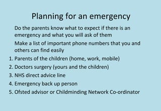 Planning for an emergency
Do the parents know what to expect if there is an
emergency and what you will ask of them
Make a list of important phone numbers that you and
others can find easily
1. Parents of the children (home, work, mobile)
2. Doctors surgery (yours and the children)
3. NHS direct advice line
4. Emergency back up person
5. Ofsted advisor or Childminding Network Co-ordinator
 