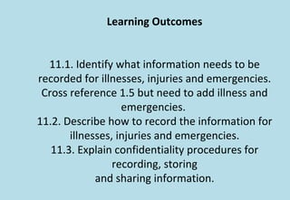 Learning Outcomes
11.1. Identify what information needs to be
recorded for illnesses, injuries and emergencies.
Cross reference 1.5 but need to add illness and
emergencies.
11.2. Describe how to record the information for
illnesses, injuries and emergencies.
11.3. Explain confidentiality procedures for
recording, storing
and sharing information.
 