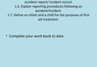 accident report/ incident record.
1.6. Explain reporting procedures following an
accident/incident.
1.7. Define an infant and a child for the purposes of first
aid treatment.
• Complete your work book to date
 