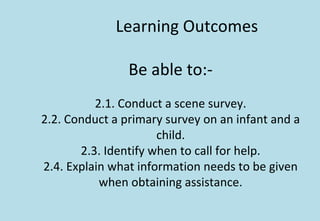 Learning Outcomes
Be able to:-
2.1. Conduct a scene survey.
2.2. Conduct a primary survey on an infant and a
child.
2.3. Identify when to call for help.
2.4. Explain what information needs to be given
when obtaining assistance.
 