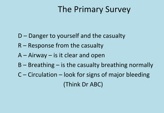The Primary Survey
D – Danger to yourself and the casualty
R – Response from the casualty
A – Airway – is it clear and open
B – Breathing – is the casualty breathing normally
C – Circulation – look for signs of major bleeding
(Think Dr ABC)
 