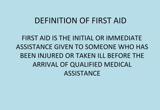 DEFINITION OF FIRST AID
FIRST AID IS THE INITIAL OR IMMEDIATE
ASSISTANCE GIVEN TO SOMEONE WHO HAS
BEEN INJURED OR TAKEN ILL BEFORE THE
ARRIVAL OF QUALIFIED MEDICAL
ASSISTANCE
 