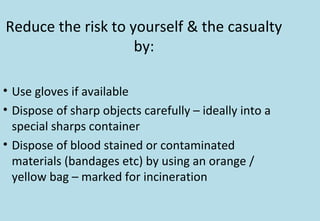 Reduce the risk to yourself & the casualty
by:
• Use gloves if available
• Dispose of sharp objects carefully – ideally into a
special sharps container
• Dispose of blood stained or contaminated
materials (bandages etc) by using an orange /
yellow bag – marked for incineration
 