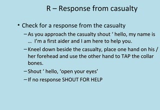 R – Response from casualty
• Check for a response from the casualty
– As you approach the casualty shout ‘ hello, my name isAs you approach the casualty shout ‘ hello, my name is
… I’m a first aider and I am here to help you.… I’m a first aider and I am here to help you.
– Kneel down beside the casualty, place one hand on his /Kneel down beside the casualty, place one hand on his /
her forehead and use the other hand to TAP the collarher forehead and use the other hand to TAP the collar
bones.bones.
– Shout ‘ hello, ‘open your eyes’Shout ‘ hello, ‘open your eyes’
– If no response SHOUT FOR HELPIf no response SHOUT FOR HELP
 