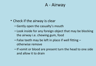 A - Airway
• Check if the airway is clear
–Gently open the casualty’s mouth
–Look inside for any foreign object that may be blocking
the airway i.e. chewing gum, food
–False teeth may be left in place if well fitting –
otherwise remove
–If vomit or blood are present turn the head to one side
and allow it to drain
 