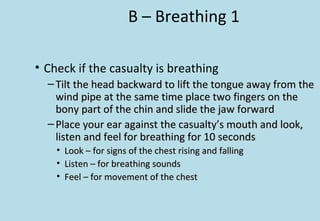 B – Breathing 1
• Check if the casualty is breathing
– Tilt the head backward to lift the tongue away from theTilt the head backward to lift the tongue away from the
wind pipe at the same time place two fingers on thewind pipe at the same time place two fingers on the
bony part of the chin and slide the jaw forwardbony part of the chin and slide the jaw forward
– Place your ear against the casualty’s mouth and look,Place your ear against the casualty’s mouth and look,
listen and feel for breathing for 10 secondslisten and feel for breathing for 10 seconds
• Look – for signs of the chest rising and fallingLook – for signs of the chest rising and falling
• Listen – for breathing soundsListen – for breathing sounds
• Feel – for movement of the chestFeel – for movement of the chest
 
