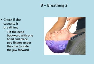 B – Breathing 2
• Check if the
casualty is
breathing
– Tilt the headTilt the head
backward with onebackward with one
hand and placehand and place
two fingers undertwo fingers under
the chin to slidethe chin to slide
the jaw forwardthe jaw forward
 