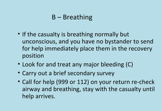 B – Breathing
• If the casualty is breathing normally but
unconscious, and you have no bystander to send
for help immediately place them in the recovery
position
• Look for and treat any major bleeding (C)
• Carry out a brief secondary survey
• Call for help (999 or 112) on your return re-check
airway and breathing, stay with the casualty until
help arrives.
 