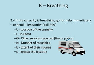 B – Breathing
2.4 If the casualty is breathing, go for help immediately
– or send a bystander (call 999)
– L - Location of the casualtyL - Location of the casualty
– I - IncidentI - Incident
– O - Other services required (fire or police)O - Other services required (fire or police)
– N - Number of casualtiesN - Number of casualties
– E - Extent of their injuriesE - Extent of their injuries
– L - Repeat the locationL - Repeat the location
 