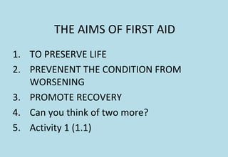 THE AIMS OF FIRST AID
1. TO PRESERVE LIFE
2. PREVENENT THE CONDITION FROM
WORSENING
3. PROMOTE RECOVERY
4. Can you think of two more?
5. Activity 1 (1.1)
 
