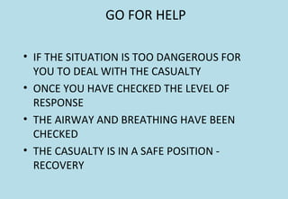GO FOR HELP
• IF THE SITUATION IS TOO DANGEROUS FOR
YOU TO DEAL WITH THE CASUALTY
• ONCE YOU HAVE CHECKED THE LEVEL OF
RESPONSE
• THE AIRWAY AND BREATHING HAVE BEEN
CHECKED
• THE CASUALTY IS IN A SAFE POSITION -
RECOVERY
 