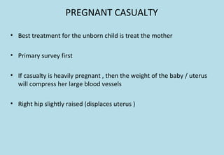 PREGNANT CASUALTY
• Best treatment for the unborn child is treat the mother
• Primary survey first
• If casualty is heavily pregnant , then the weight of the baby / uterus
will compress her large blood vessels
• Right hip slightly raised (displaces uterus )
 