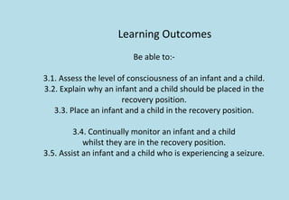 Learning Outcomes
Be able to:-
3.1. Assess the level of consciousness of an infant and a child.
3.2. Explain why an infant and a child should be placed in the
recovery position.
3.3. Place an infant and a child in the recovery position.
3.4. Continually monitor an infant and a child
whilst they are in the recovery position.
3.5. Assist an infant and a child who is experiencing a seizure.
 