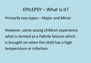 EPILEPSY – What is it?
Primarily two types – Major and Minor
However, some young children experience
what is termed as a Febrile Seizure which
is brought on when the child has a high
temperature or infection.
 