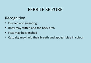FEBRILE SEIZURE
Recognition
• Flushed and sweating
• Body may stiffen and the back arch
• Fists may be clenched
• Casualty may hold their breath and appear blue in colour.
 