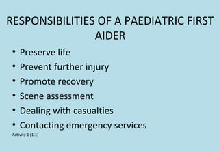 RESPONSIBILITIES OF A PAEDIATRIC FIRST
AIDER
• Preserve life
• Prevent further injury
• Promote recovery
• Scene assessment
• Dealing with casualties
• Contacting emergency services
Activity 1 (1.1)
 