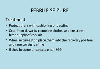 FEBRILE SEIZURE
Treatment
• Protect them with cushioning or padding
• Cool them down by removing clothes and ensuring a
fresh supply of cool air
• When seizures stop place them into the recovery position
and monitor signs of life
• If they become unconscious call 999
 