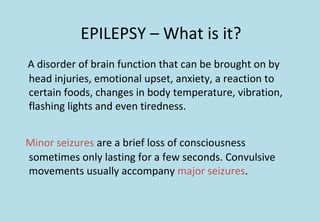 EPILEPSY – What is it?
A disorder of brain function that can be brought on by
head injuries, emotional upset, anxiety, a reaction to
certain foods, changes in body temperature, vibration,
flashing lights and even tiredness.
Minor seizures are a brief loss of consciousness
sometimes only lasting for a few seconds. Convulsive
movements usually accompany major seizures.
 
